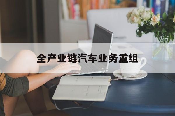 芜湖市全产业链汽车业务重组(全产业链汽车业务重组的意义)